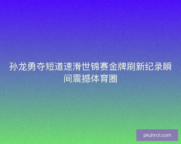 孙龙勇夺短道速滑世锦赛金牌刷新纪录瞬间震撼体育圈 孙龙勇夺短道速滑世锦赛金牌刷新纪录瞬间震撼体育圈