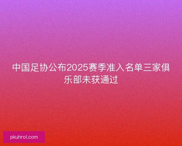 中国足协公布2025赛季准入名单三家俱乐部未获通过