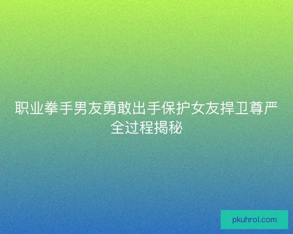 职业拳手男友勇敢出手保护女友捍卫尊严全过程揭秘