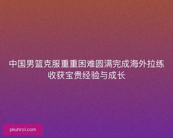 中国男篮克服重重困难圆满完成海外拉练收获宝贵经验与成长