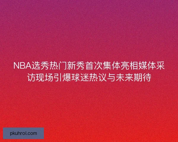 NBA选秀热门新秀首次集体亮相媒体采访现场引爆球迷热议与未来期待 NBA选秀热门新秀首次集体亮相媒体采访现场引爆球迷热议与未来期待