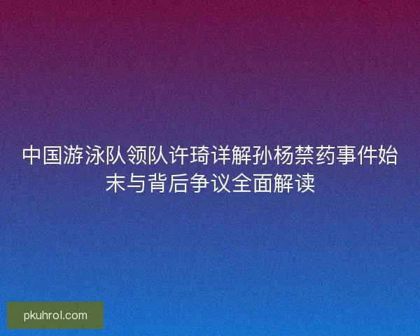 中国游泳队领队许琦详解孙杨禁药事件始末与背后争议全面解读