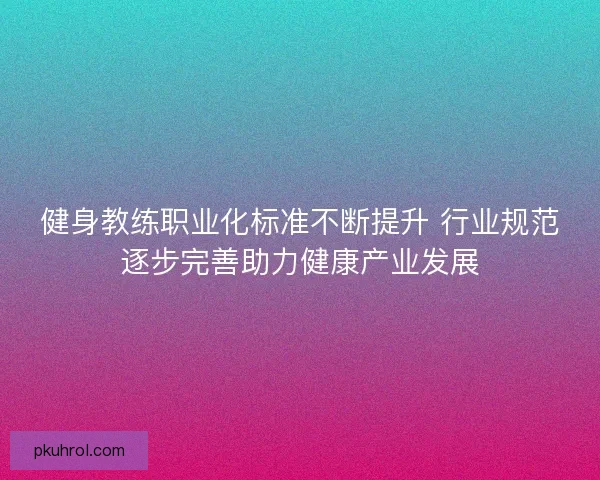 健身教练职业化标准不断提升 行业规范逐步完善助力健康产业发展