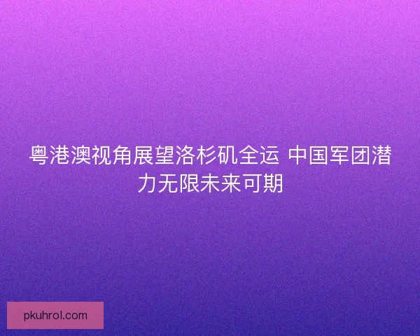 粤港澳视角展望洛杉矶全运 中国军团潜力无限未来可期