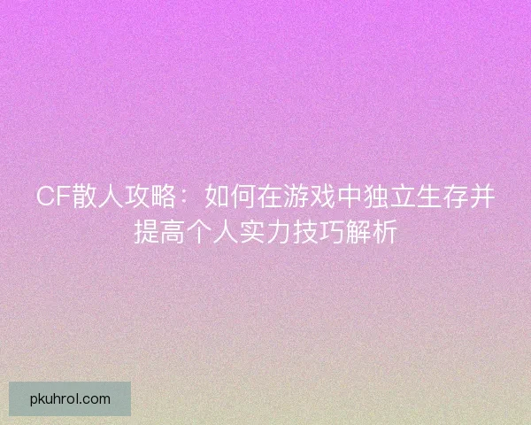 CF散人攻略:如何在游戏中独立生存并提高个人实力技巧解析 CF散人攻略:如何在游戏中独立生存并提高个人实力技巧解析