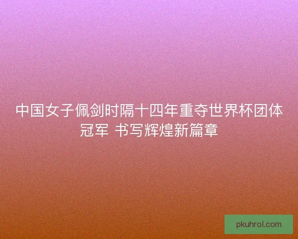 中国女子佩剑时隔十四年重夺世界杯团体冠军 书写辉煌新篇章 中国女子佩剑时隔十四年重夺世界杯团体冠军 书写辉煌新篇章