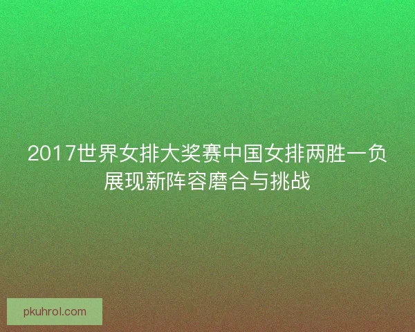 2017世界女排大奖赛中国女排两胜一负展现新阵容磨合与挑战