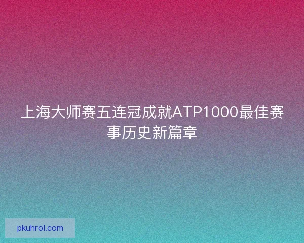 上海大师赛五连冠成就ATP1000最佳赛事历史新篇章 上海大师赛五连冠成就ATP1000最佳赛事历史新篇章