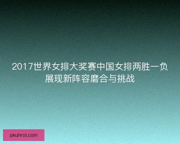 2017世界女排大奖赛中国女排两胜一负展现新阵容磨合与挑战 2017世界女排大奖赛中国女排两胜一负展现新阵容磨合与挑战