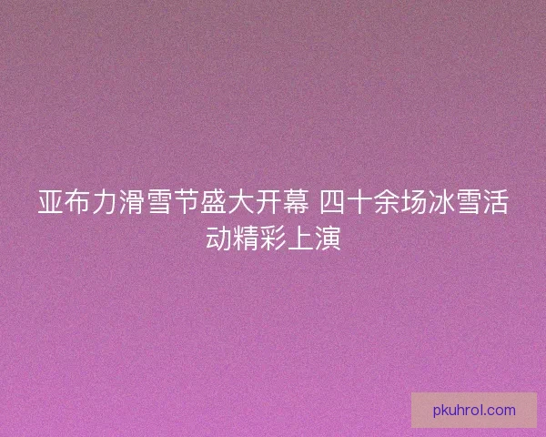 亚布力滑雪节盛大开幕 四十余场冰雪活动精彩上演 亚布力滑雪节盛大开幕 四十余场冰雪活动精彩上演