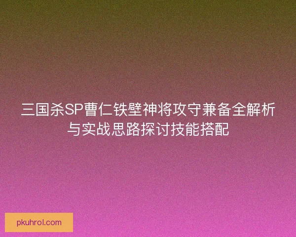 三国杀SP曹仁铁壁神将攻守兼备全解析与实战思路探讨技能搭配 三国杀SP曹仁铁壁神将攻守兼备全解析与实战思路探讨技能搭配
