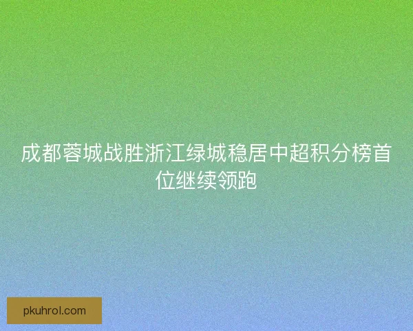 成都蓉城战胜浙江绿城稳居中超积分榜首位继续领跑 成都蓉城战胜浙江绿城稳居中超积分榜首位继续领跑