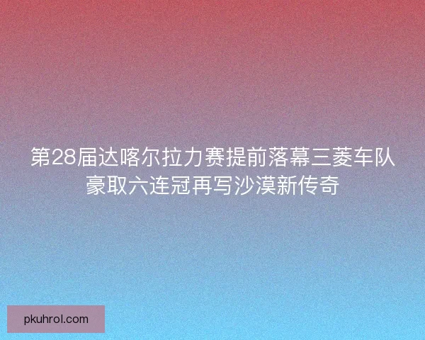 第28届达喀尔拉力赛提前落幕三菱车队豪取六连冠再写沙漠新传奇